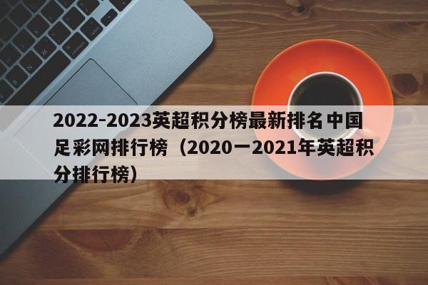 2022-2023英超积分榜最新排名中国足彩网排行榜（2020一2021年英超积分排行榜）