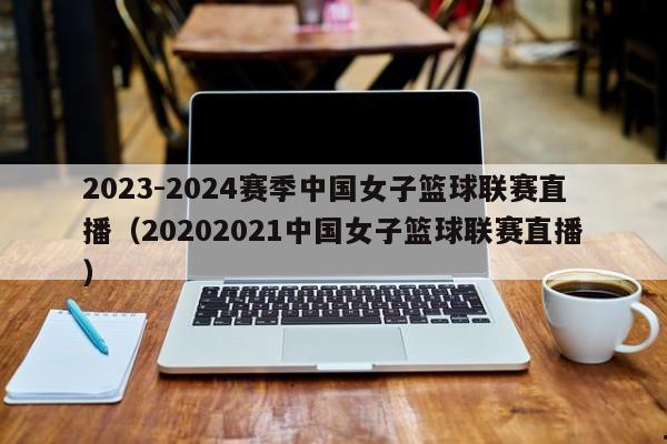 2023-2024赛季中国女子篮球联赛直播（20202021中国女子篮球联赛直播）